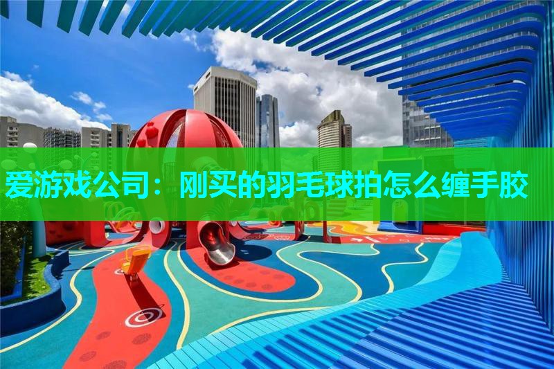 爱游戏公司：刚买的羽毛球拍怎么缠手胶