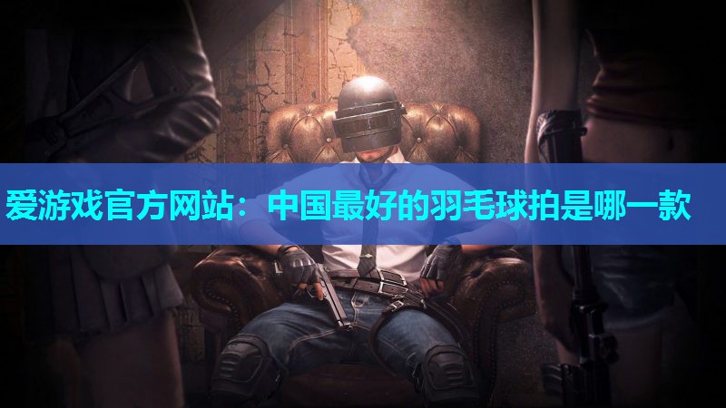 爱游戏官方网站：中国最好的羽毛球拍是哪一款